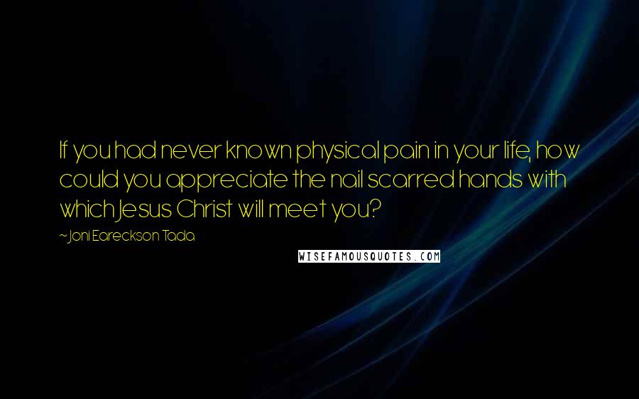 Joni Eareckson Tada Quotes: If you had never known physical pain in your life, how could you appreciate the nail scarred hands with which Jesus Christ will meet you?