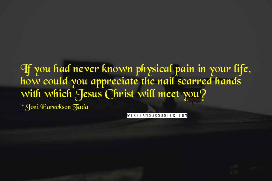 Joni Eareckson Tada Quotes: If you had never known physical pain in your life, how could you appreciate the nail scarred hands with which Jesus Christ will meet you?