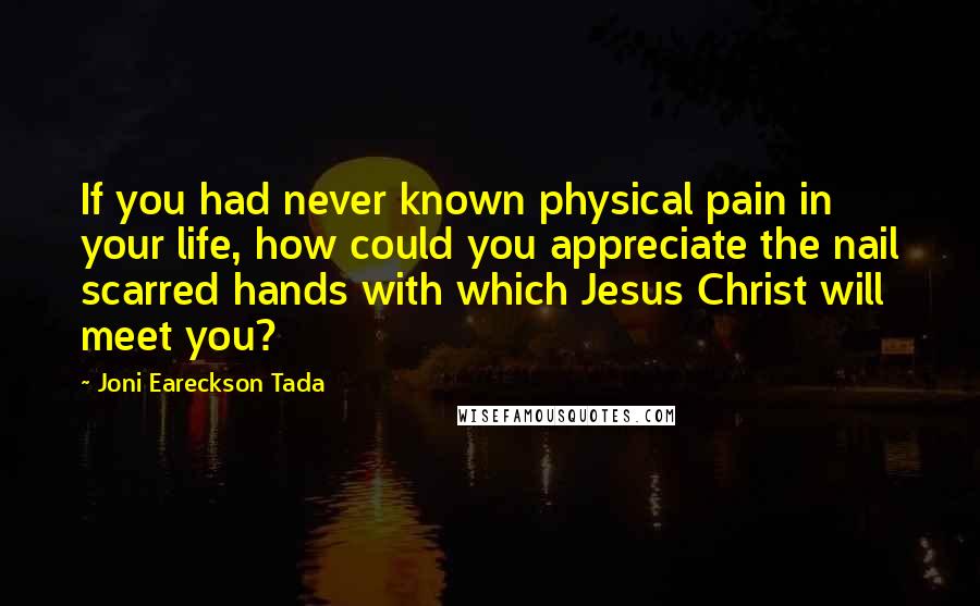 Joni Eareckson Tada Quotes: If you had never known physical pain in your life, how could you appreciate the nail scarred hands with which Jesus Christ will meet you?