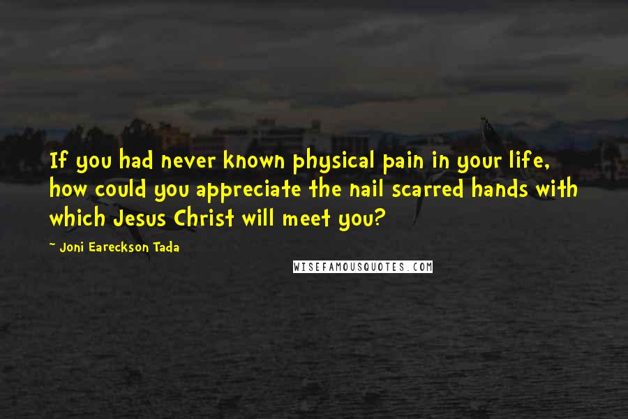 Joni Eareckson Tada Quotes: If you had never known physical pain in your life, how could you appreciate the nail scarred hands with which Jesus Christ will meet you?