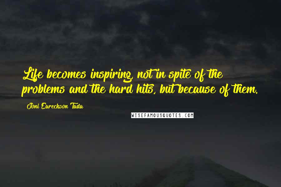 Joni Eareckson Tada Quotes: Life becomes inspiring, not in spite of the problems and the hard hits, but because of them.