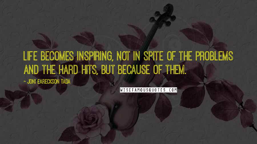 Joni Eareckson Tada Quotes: Life becomes inspiring, not in spite of the problems and the hard hits, but because of them.