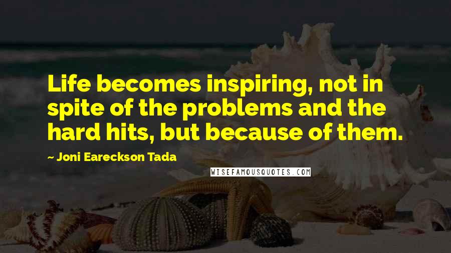 Joni Eareckson Tada Quotes: Life becomes inspiring, not in spite of the problems and the hard hits, but because of them.