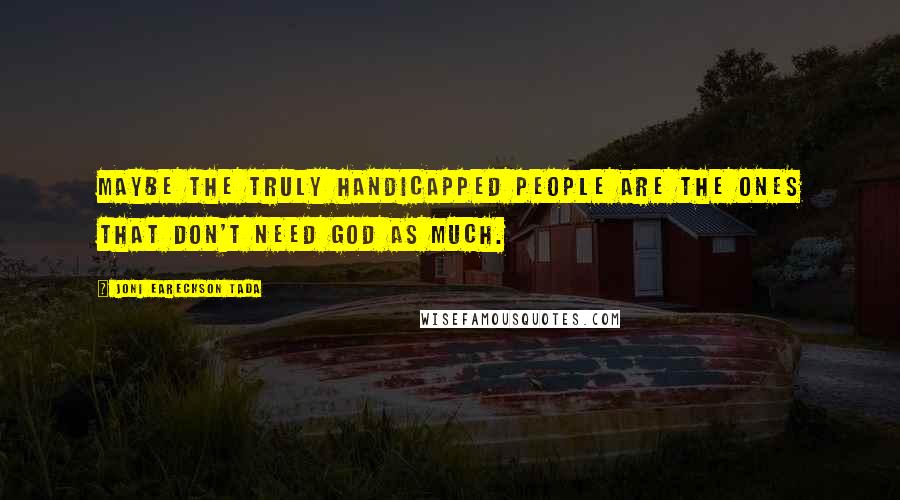 Joni Eareckson Tada Quotes: Maybe the truly handicapped people are the ones that don't need God as much.