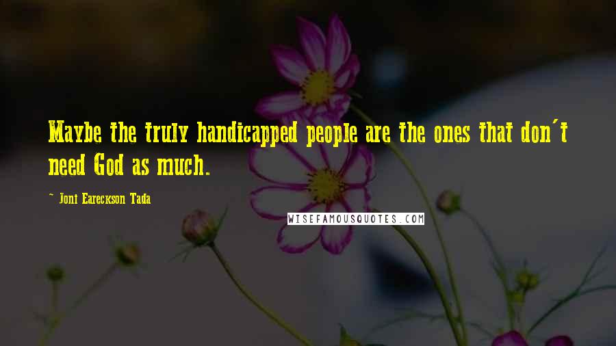 Joni Eareckson Tada Quotes: Maybe the truly handicapped people are the ones that don't need God as much.