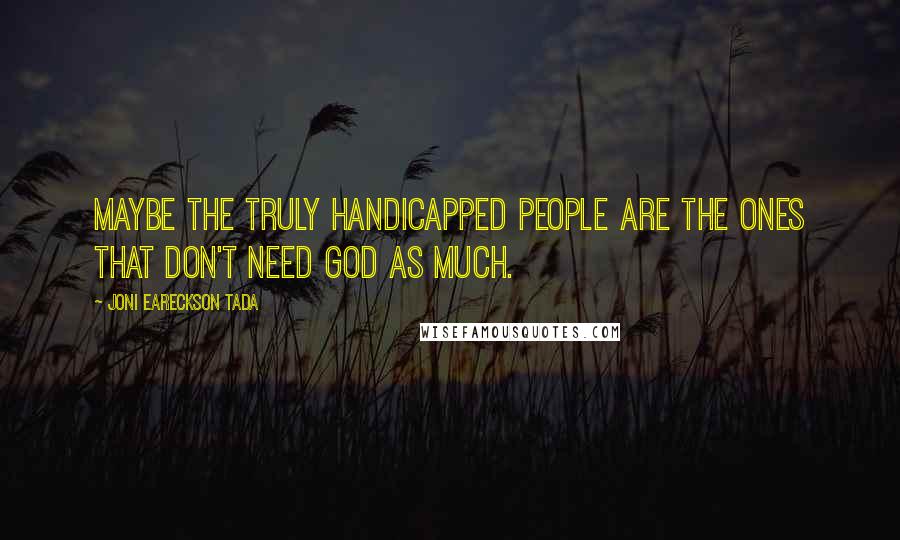 Joni Eareckson Tada Quotes: Maybe the truly handicapped people are the ones that don't need God as much.