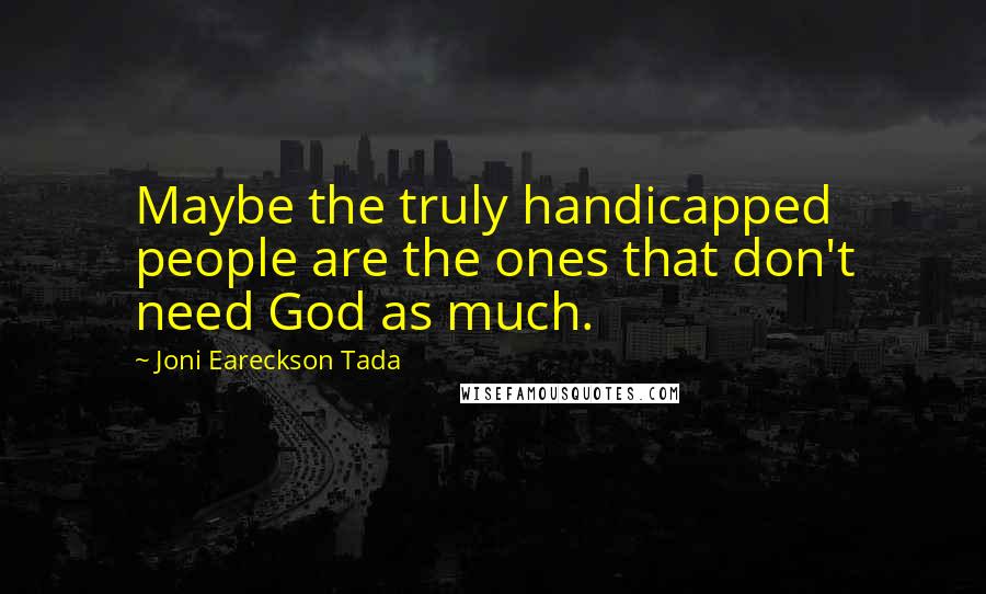 Joni Eareckson Tada Quotes: Maybe the truly handicapped people are the ones that don't need God as much.