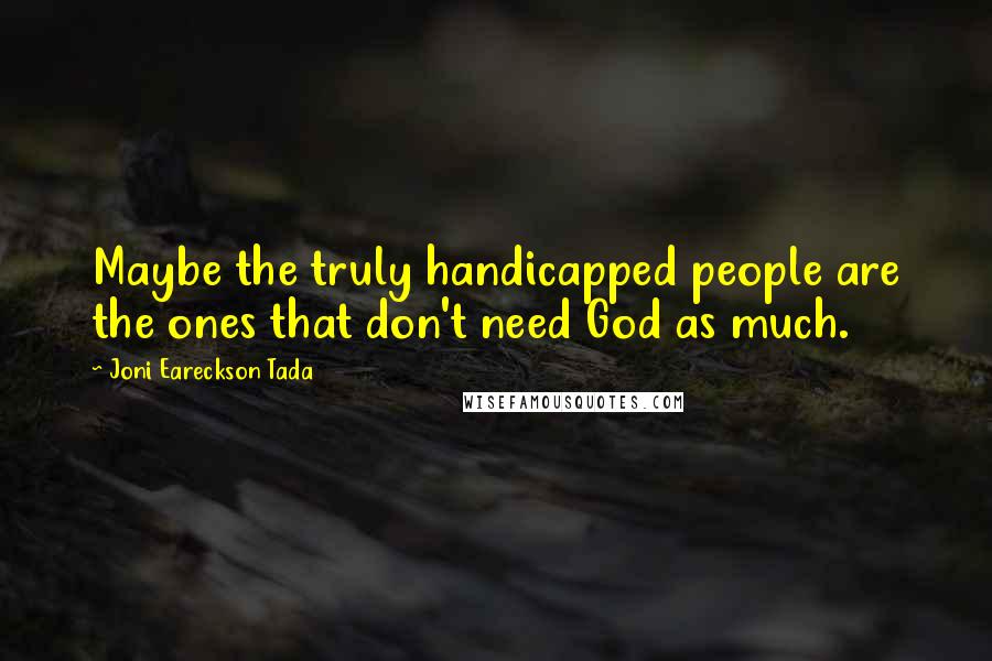 Joni Eareckson Tada Quotes: Maybe the truly handicapped people are the ones that don't need God as much.