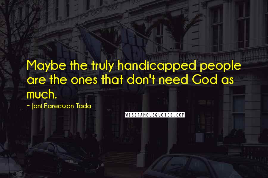 Joni Eareckson Tada Quotes: Maybe the truly handicapped people are the ones that don't need God as much.