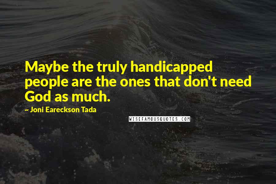 Joni Eareckson Tada Quotes: Maybe the truly handicapped people are the ones that don't need God as much.