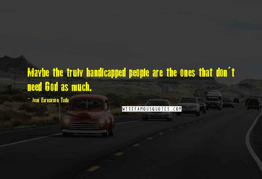 Joni Eareckson Tada Quotes: Maybe the truly handicapped people are the ones that don't need God as much.