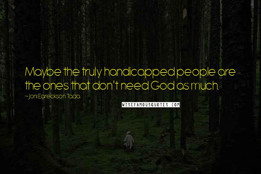 Joni Eareckson Tada Quotes: Maybe the truly handicapped people are the ones that don't need God as much.