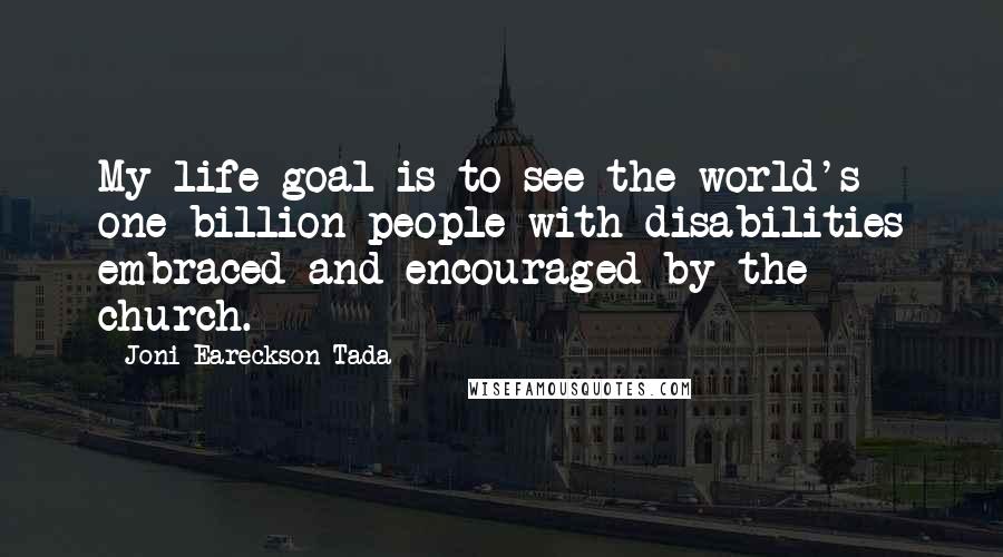 Joni Eareckson Tada Quotes: My life goal is to see the world's one billion people with disabilities embraced and encouraged by the church.