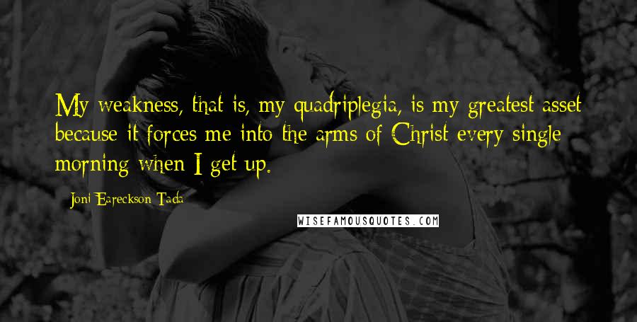 Joni Eareckson Tada Quotes: My weakness, that is, my quadriplegia, is my greatest asset because it forces me into the arms of Christ every single morning when I get up.