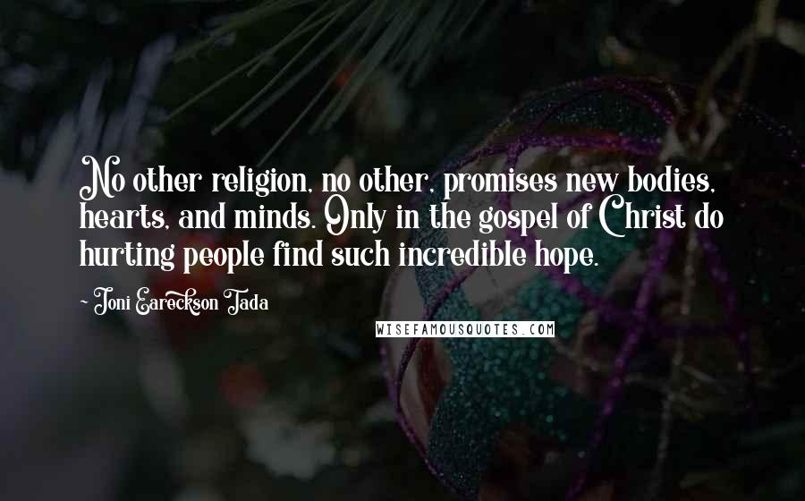 Joni Eareckson Tada Quotes: No other religion, no other, promises new bodies, hearts, and minds. Only in the gospel of Christ do hurting people find such incredible hope.