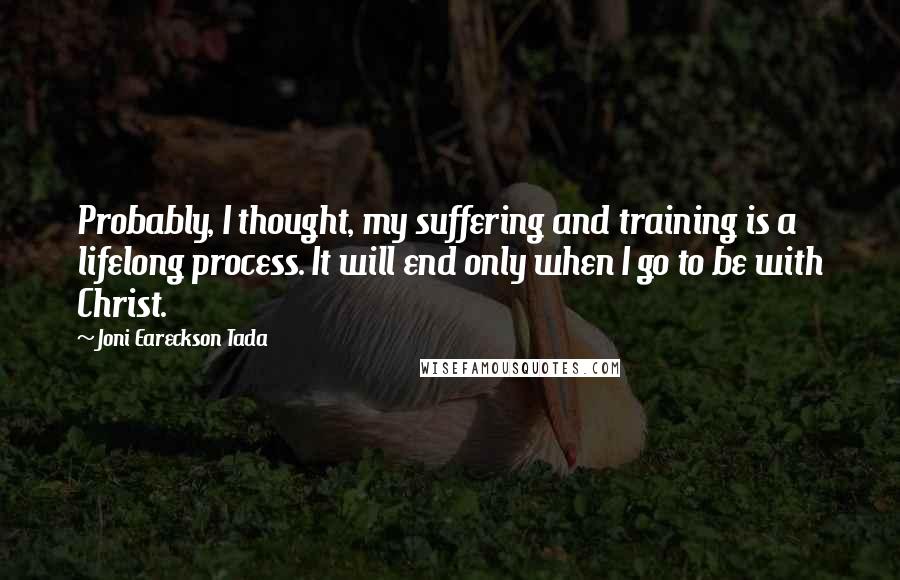 Joni Eareckson Tada Quotes: Probably, I thought, my suffering and training is a lifelong process. It will end only when I go to be with Christ.