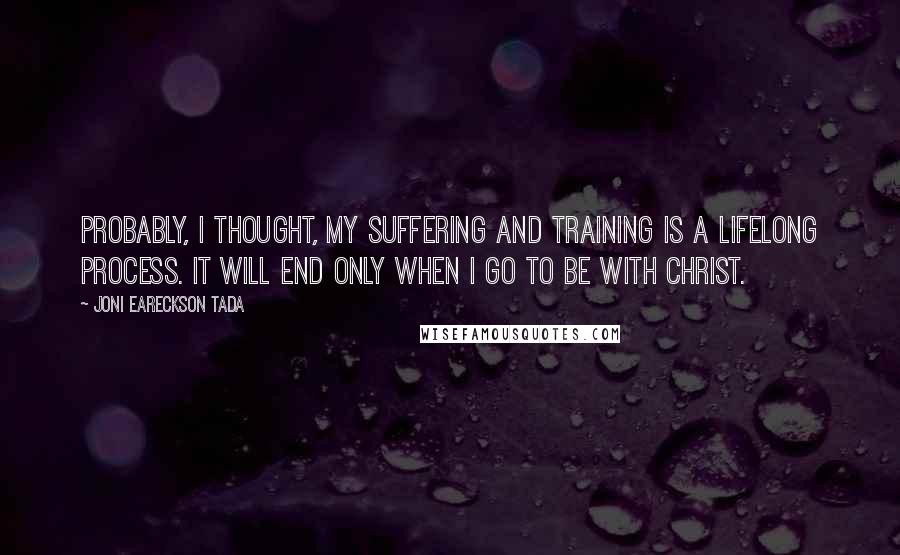 Joni Eareckson Tada Quotes: Probably, I thought, my suffering and training is a lifelong process. It will end only when I go to be with Christ.