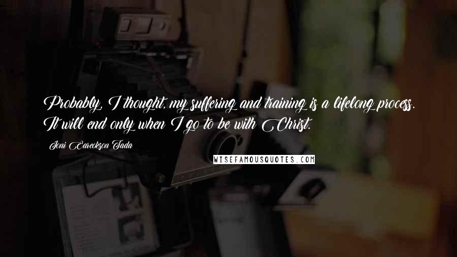 Joni Eareckson Tada Quotes: Probably, I thought, my suffering and training is a lifelong process. It will end only when I go to be with Christ.