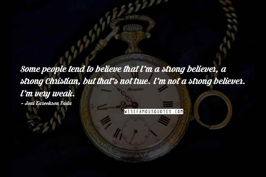Joni Eareckson Tada Quotes: Some people tend to believe that I'm a strong believer, a strong Christian, but that's not true. I'm not a strong believer. I'm very weak.