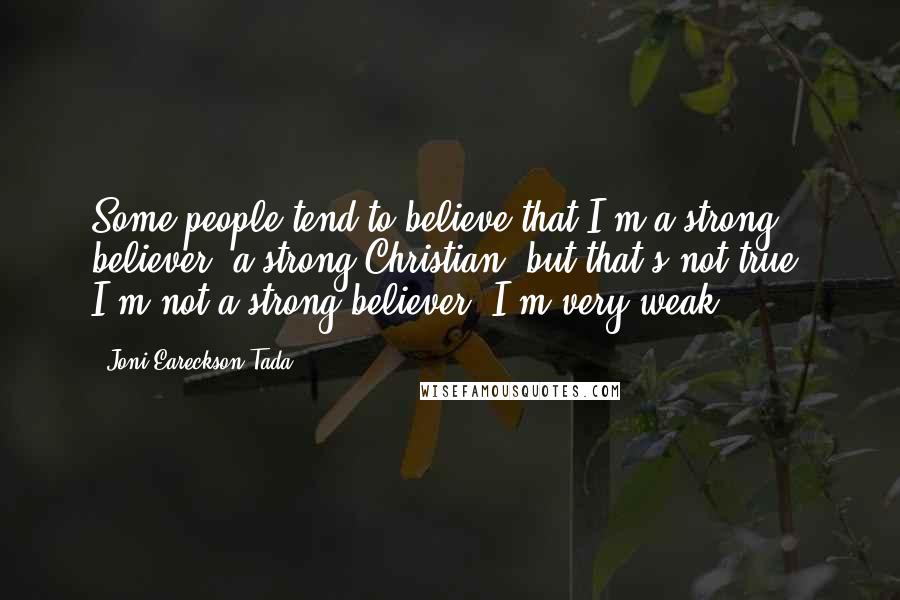 Joni Eareckson Tada Quotes: Some people tend to believe that I'm a strong believer, a strong Christian, but that's not true. I'm not a strong believer. I'm very weak.