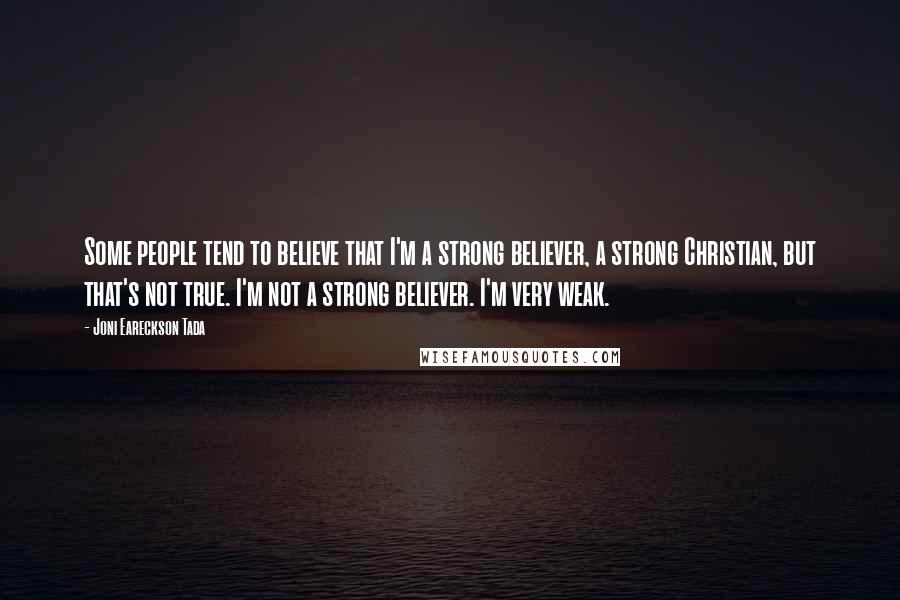 Joni Eareckson Tada Quotes: Some people tend to believe that I'm a strong believer, a strong Christian, but that's not true. I'm not a strong believer. I'm very weak.