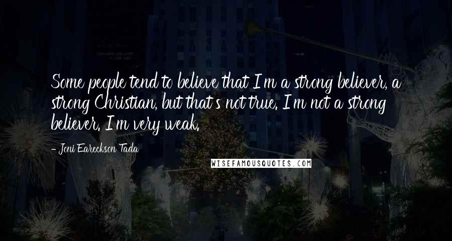 Joni Eareckson Tada Quotes: Some people tend to believe that I'm a strong believer, a strong Christian, but that's not true. I'm not a strong believer. I'm very weak.