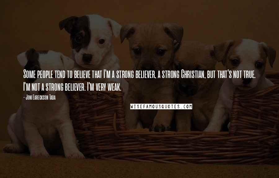 Joni Eareckson Tada Quotes: Some people tend to believe that I'm a strong believer, a strong Christian, but that's not true. I'm not a strong believer. I'm very weak.