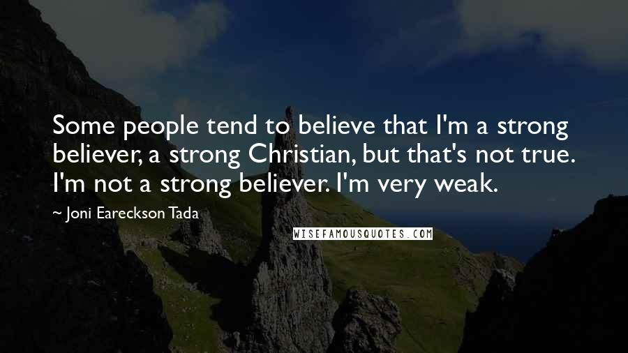 Joni Eareckson Tada Quotes: Some people tend to believe that I'm a strong believer, a strong Christian, but that's not true. I'm not a strong believer. I'm very weak.