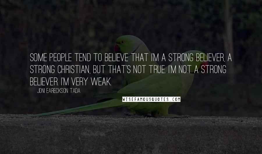 Joni Eareckson Tada Quotes: Some people tend to believe that I'm a strong believer, a strong Christian, but that's not true. I'm not a strong believer. I'm very weak.