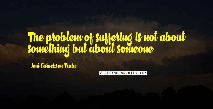 Joni Eareckson Tada Quotes: The problem of suffering is not about something but about someone.