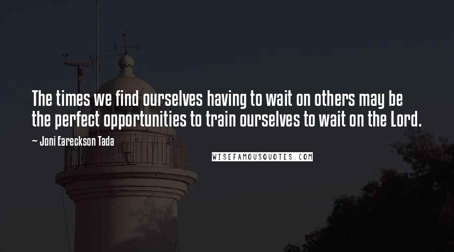 Joni Eareckson Tada Quotes: The times we find ourselves having to wait on others may be the perfect opportunities to train ourselves to wait on the Lord.