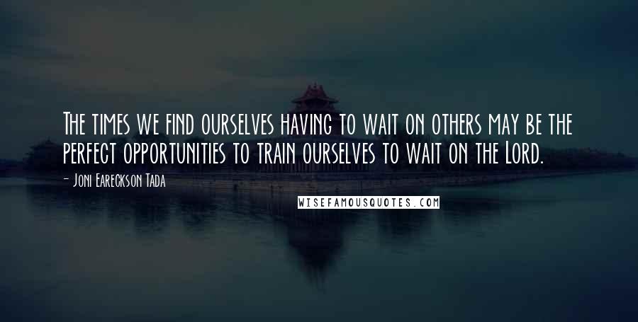 Joni Eareckson Tada Quotes: The times we find ourselves having to wait on others may be the perfect opportunities to train ourselves to wait on the Lord.