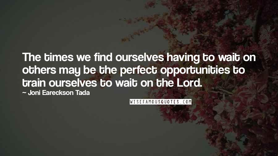 Joni Eareckson Tada Quotes: The times we find ourselves having to wait on others may be the perfect opportunities to train ourselves to wait on the Lord.