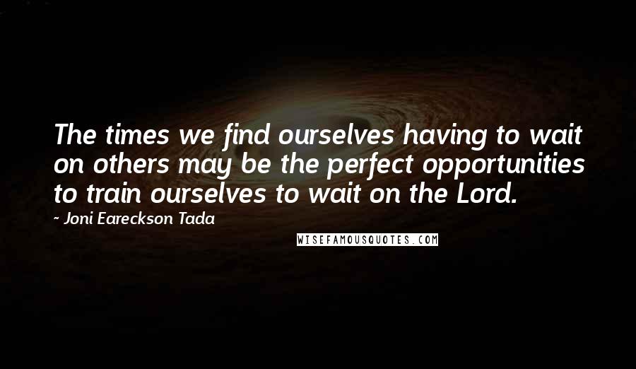 Joni Eareckson Tada Quotes: The times we find ourselves having to wait on others may be the perfect opportunities to train ourselves to wait on the Lord.