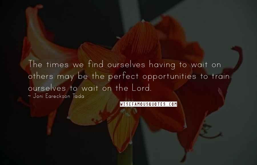 Joni Eareckson Tada Quotes: The times we find ourselves having to wait on others may be the perfect opportunities to train ourselves to wait on the Lord.