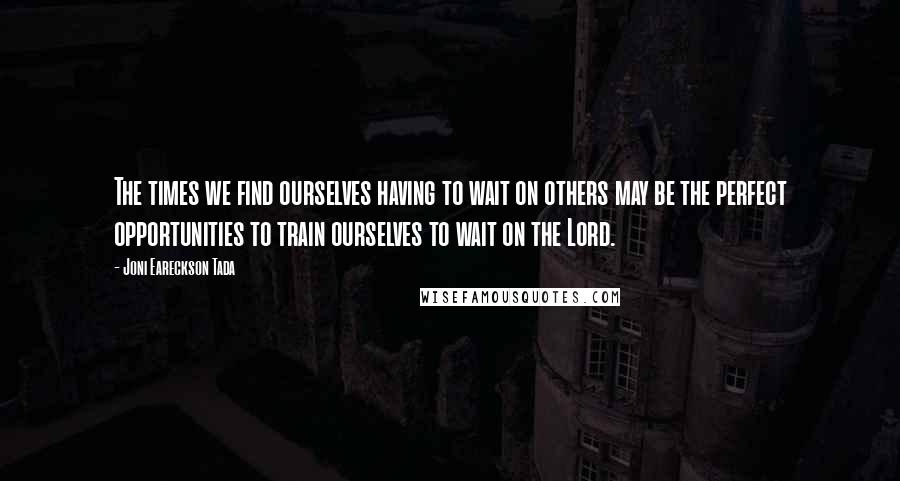 Joni Eareckson Tada Quotes: The times we find ourselves having to wait on others may be the perfect opportunities to train ourselves to wait on the Lord.
