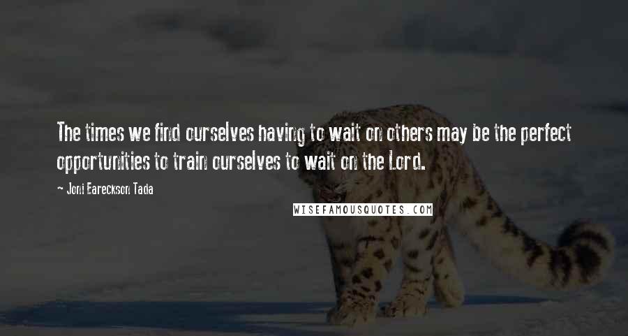 Joni Eareckson Tada Quotes: The times we find ourselves having to wait on others may be the perfect opportunities to train ourselves to wait on the Lord.