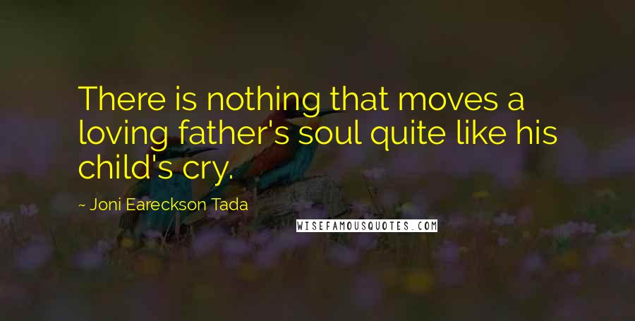 Joni Eareckson Tada Quotes: There is nothing that moves a loving father's soul quite like his child's cry.