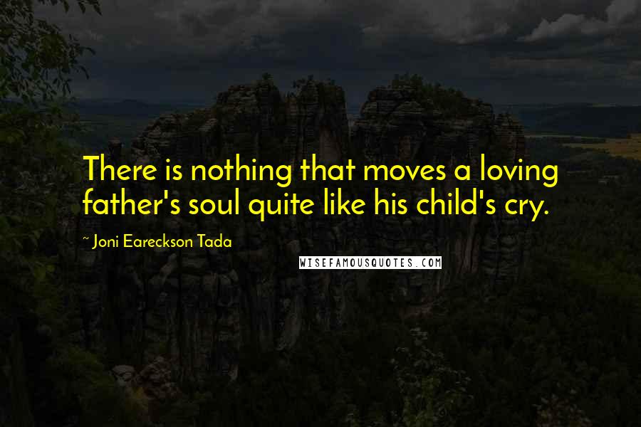 Joni Eareckson Tada Quotes: There is nothing that moves a loving father's soul quite like his child's cry.