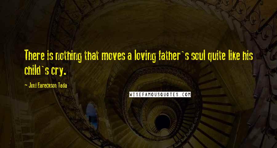 Joni Eareckson Tada Quotes: There is nothing that moves a loving father's soul quite like his child's cry.