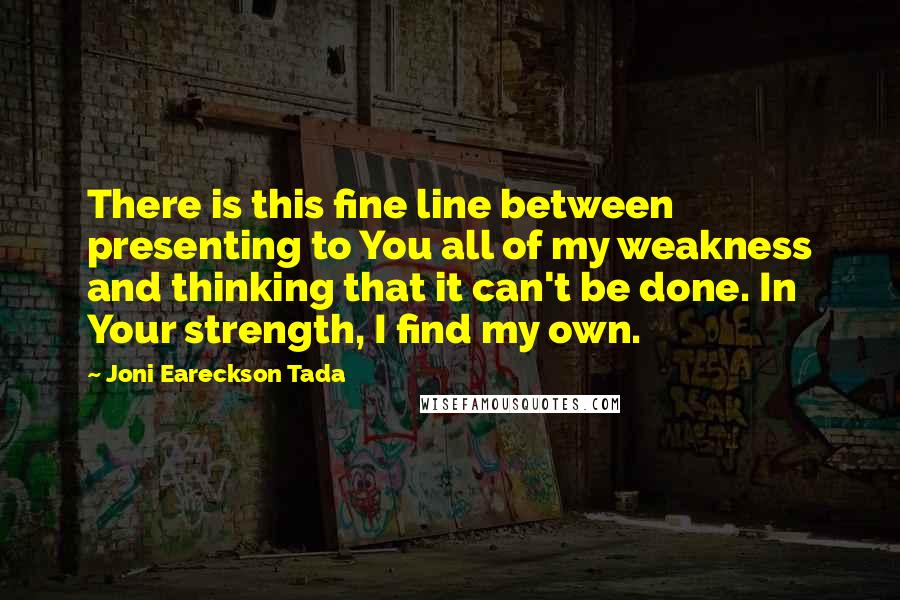 Joni Eareckson Tada Quotes: There is this fine line between presenting to You all of my weakness and thinking that it can't be done. In Your strength, I find my own.