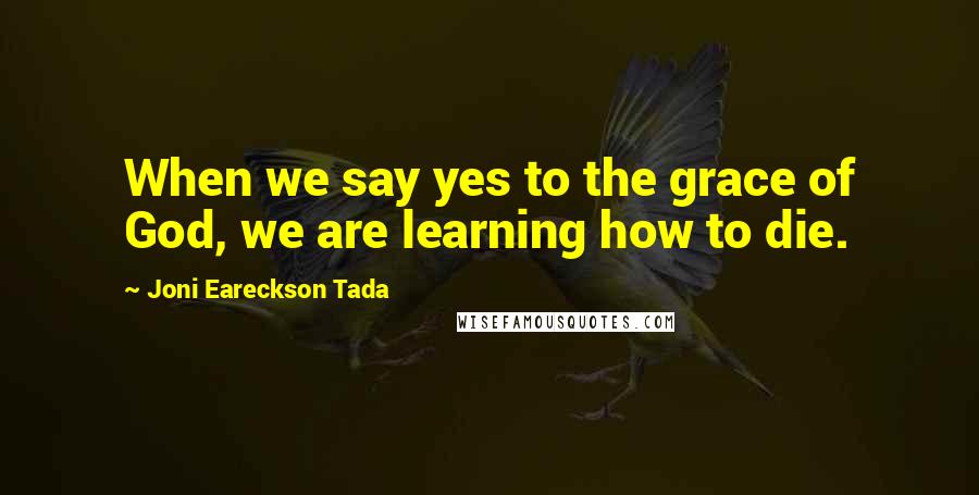 Joni Eareckson Tada Quotes: When we say yes to the grace of God, we are learning how to die.