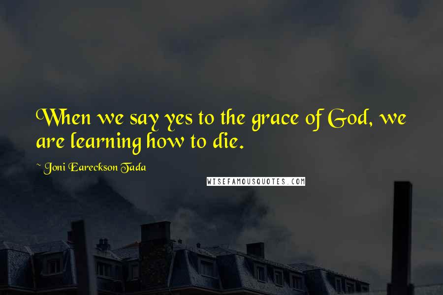 Joni Eareckson Tada Quotes: When we say yes to the grace of God, we are learning how to die.