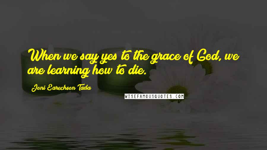 Joni Eareckson Tada Quotes: When we say yes to the grace of God, we are learning how to die.