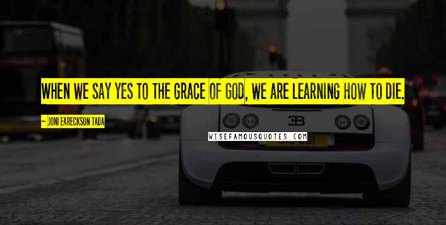 Joni Eareckson Tada Quotes: When we say yes to the grace of God, we are learning how to die.