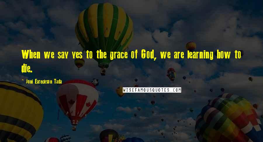 Joni Eareckson Tada Quotes: When we say yes to the grace of God, we are learning how to die.