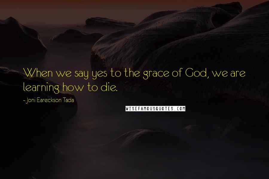 Joni Eareckson Tada Quotes: When we say yes to the grace of God, we are learning how to die.