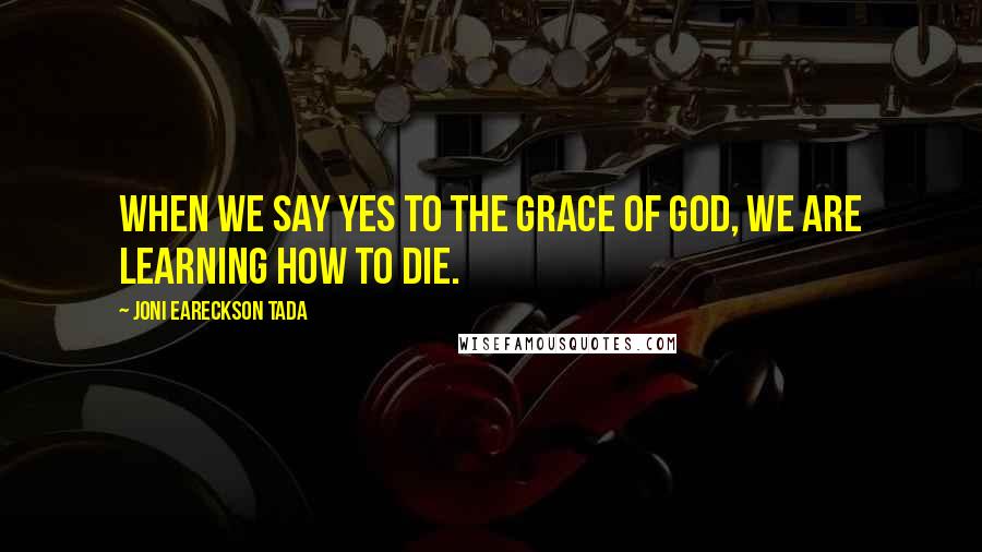 Joni Eareckson Tada Quotes: When we say yes to the grace of God, we are learning how to die.