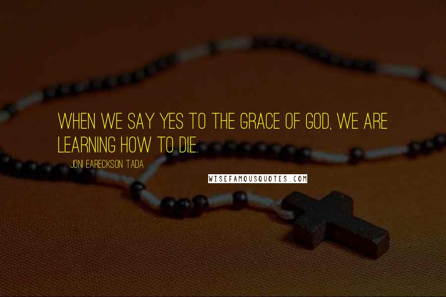 Joni Eareckson Tada Quotes: When we say yes to the grace of God, we are learning how to die.