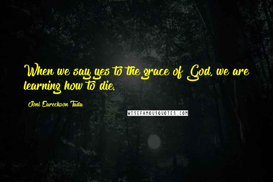 Joni Eareckson Tada Quotes: When we say yes to the grace of God, we are learning how to die.